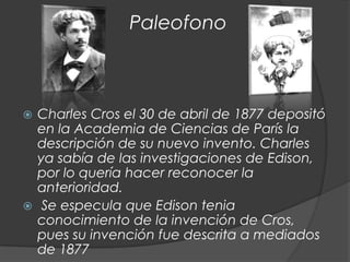 Paleofono



 Charles Cros el 30 de abril de 1877 depositó
  en la Academia de Ciencias de París la
  descripción de su nuevo invento. Charles
  ya sabía de las investigaciones de Edison,
  por lo quería hacer reconocer la
  anterioridad.
 Se especula que Edison tenia
  conocimiento de la invención de Cros,
  pues su invención fue descrita a mediados
  de 1877
 