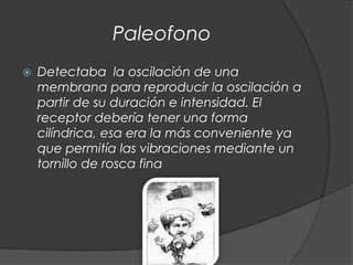 Paleofono
   Detectaba la oscilación de una
    membrana para reproducir la oscilación a
    partir de su duración e intensidad. El
    receptor debería tener una forma
    cilíndrica, esa era la más conveniente ya
    que permitía las vibraciones mediante un
    tornillo de rosca fina
 