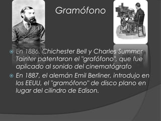 Gramófono



 En 1886, Chichester Bell y Charles Summer
  Tainter patentaron el "grafófono", que fue
  aplicado al sonido del cinematógrafo
 En 1887, el alemán Emil Berliner, introdujo en
  los EEUU, el "gramófono" de disco plano en
  lugar del cilindro de Edison.
 