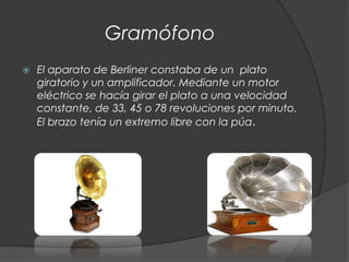 Gramófono
   El aparato de Berliner constaba de un plato
    giratorio y un amplificador. Mediante un motor
    eléctrico se hacía girar el plato a una velocidad
    constante, de 33, 45 o 78 revoluciones por minuto.
    El brazo tenía un extremo libre con la púa.
 
