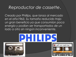 Reproductor de cassette.
Creado por Phillips, que lanza al mercado
en el año1963. Su tamaño reducido trajo
un gran beneficio ya que consumían poca
energía y podían ser transportados de un
lado a otro sin ningún inconveniente.
 