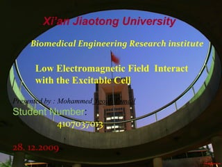Xi’an Jiaotong University
     Biomedical Engineering Research institute

      Low Electromagnetic Field Interact
      with the Excitable Cell

Presented by : Mohammed Ygoub Esmail
Student Number:
         4107037013

28. 12.2009
 