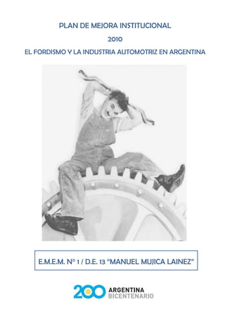PLAN DE MEJORA INSTITUCIONAL
                       2010
EL FORDISMO Y LA INDUSTRIA AUTOMOTRIZ EN ARGENTINA




   E.M.E.M. N° 1 / D.E. 13 “MANUEL MUJICA LAINEZ”


                         1
 