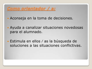 Como orientador / a:
 Aconseja en la toma de decisiones.
 Ayuda a canalizar situaciones novedosas
para el alumnado.
 Estimula en ellos ⁄ as la búsqueda de
soluciones a las situaciones conflictivas.
 