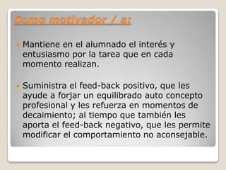 Como motivador / a:
 Mantiene en el alumnado el interés y
entusiasmo por la tarea que en cada
momento realizan.
 Suministra el feed-back positivo, que les
ayude a forjar un equilibrado auto concepto
profesional y les refuerza en momentos de
decaimiento; al tiempo que también les
aporta el feed-back negativo, que les permite
modificar el comportamiento no aconsejable.
 