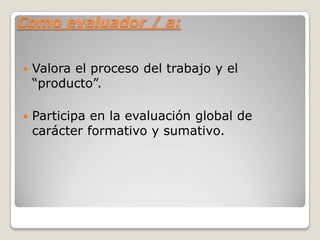 Como evaluador / a:
 Valora el proceso del trabajo y el
“producto”.
 Participa en la evaluación global de
carácter formativo y sumativo.
 