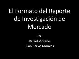 El Formato del Reporte
  de Investigación de
       Mercado
            Por:
       Rafael Moreno.
     Juan Carlos Morales
 