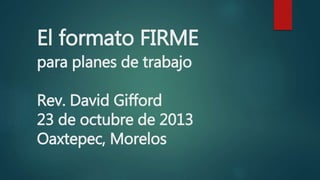 El formato FIRME
para planes de trabajo
Rev. David Gifford
23 de octubre de 2013
Oaxtepec, Morelos
 