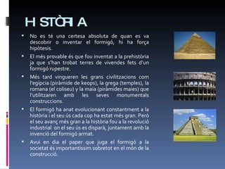 HISTÒRIA No es té una certesa absoluta de quan es va descobrir o inventar el formigó, hi ha força hipòtesis.  El més provable és que fou inventat a la prehistòria ja que s’han trobat terres de vivendes fets d’un formigó rupestre. Més tard vingueren les grans civilitzacions com l'egípcia (piràmide de keops), la grega (temples), la romana (el coliseu) y la maia (piràmides maies) que l’utilitzaren amb les seves monumentals construccions.  El formigó ha anat evolucionant constantment a la història i el seu ús cada cop ha estat més gran. Però el seu avanç més gran a la història fou a la revolució industrial  on el seu ús es disparà, juntament amb la invenció del formigó armat. Avui en dia el paper que juga el formigó a la societat és importantíssim sobretot en el món de la construcció. 