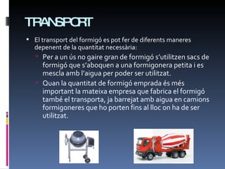 TRANSPORT El transport del formigó es pot fer de diferents maneres depenent de la quantitat necessària: Per a un ús no gaire gran de formigó s’utilitzen sacs de formigó que s’aboquen a una formigonera petita i es mescla amb l’aigua per poder ser utilitzat. Quan la quantitat de formigó emprada és més important la mateixa empresa que fabrica el formigó també el transporta, ja barrejat amb aigua en camions formigoneres que ho porten fins al lloc on ha de ser utilitzat. 