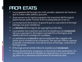 PROPIETATS Les propietats del formigó són molt variades, depenent de l’estat en què es troba o dels additius que porti. Quan encara no és rígid la propietat més important del formigó la plasticitat per poder-li donar la forma adequada per al seu ús. La incorporació de la sorra i la grava fa que un cop endurit el formigó obtingui una gran resistència. La  densitat  del formigó és de 2350 kg/m3 (molt alta). La propietat més important que té és la resistència a la  compressió  (de 150 a 500 kg/cm2 (formigons normals) fins a formigons amb additius de fins a 2000kg/cm2 (200Mpa). La resistència a la  tracció  és aproximadament deu vegades més petita que la resistència de compressió. Per tant per millorar aquesta propietat s’introdueixen unes barres d’acer al formigó, creant així el formigó armat. El formigó armat també millora la resistència al  vinclament . Temps d'enduriment: progressiu, en funció de molts paràmetres. En 24 o 48 h la meitat de la resistència a llarg termini, en una setmana 3/4 parts i en 4 setmanes pràcticament la resistència total. 