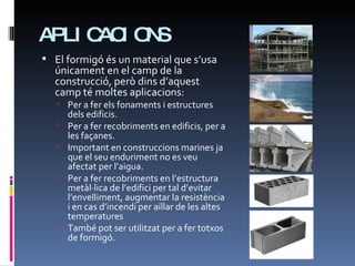 APLICACIONS El formigó és un material que s’usa únicament en el camp de la construcció, però dins d’aquest camp té moltes aplicacions: Per a fer els fonaments i estructures dels edificis. Per a fer recobriments en edificis, per a les façanes. Important en construccions marines ja que el seu enduriment no es veu afectat per l’aigua. Per a fer recobriments en l’estructura metàl·lica de l’edifici per tal d’evitar l’envelliment, augmentar la resistència i en cas d’incendi per aïllar de les altes temperatures També pot ser utilitzat per a fer totxos de formigó. 