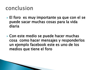 El foro  es muy importante ya que con el se puede sacar muchas cosas para la vida diariaCon este medio se puede hacer muchas cosa  como hacer mensajes y responderlos un ejemplo facebook este es uno de los medios que tiene el foroconclusion