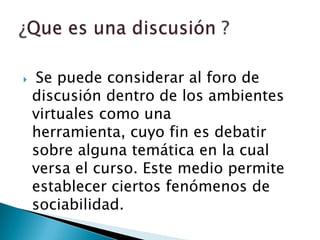 Se puede considerar al foro de discusión dentro de los ambientes virtuales como una herramienta, cuyo fin es debatir sobre alguna temática en la cual versa el curso. Este medio permite establecer ciertos fenómenos de sociabilidad. ¿Que es una discusión ?