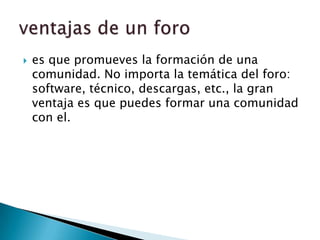 es que promueves la formación de una comunidad. No importa la temática del foro: software, técnico, descargas, etc., la gran ventaja es que puedes formar una comunidad con el.ventajas de un foro