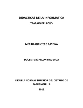 DIDACTICAS DE LA INFORMATICA
TRABAJO DEL FORO
MERIDA QUINTERO BAYONA
DOCENTE: MARLON FIGUEROA
ESCUELA NORMAL SUPERIOR DEL DISTRITO DE
BARRANQUILLA
2013
 