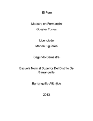 El Foro
Maestra en Formación
Gueyler Torres
Licenciado
Marlon Figueroa
Segundo Semestre
Escuela Normal Superior Del Distrito De
Barranquilla
Barranquilla-Atlántico
2013
 