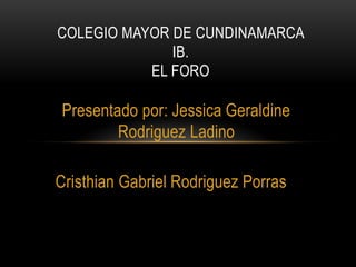 Presentado por: Jessica Geraldine
Rodriguez Ladino
Cristhian Gabriel Rodriguez Porras
COLEGIO MAYOR DE CUNDINAMARCA
IB.
EL FORO
 