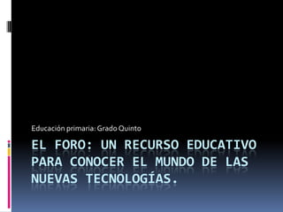 Educación primaria: Grado Quinto

EL FORO: UN RECURSO EDUCATIVO
PARA CONOCER EL MUNDO DE LAS
NUEVAS TECNOLOGÍAS.

 