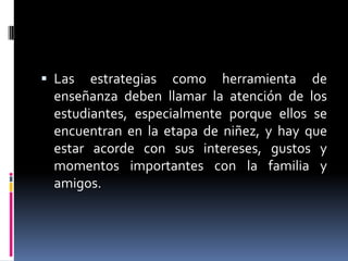 Las

estrategias como herramienta de
enseñanza deben llamar la atención de los
estudiantes, especialmente porque ellos se
encuentran en la etapa de niñez, y hay que
estar acorde con sus intereses, gustos y
momentos importantes con la familia y
amigos.

 
