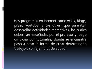 Hay programas en internet como wikis, blogs,
prezi, youtube, entre otros, que permiten
desarrollar actividades recreativas, las cuales
deben ser enseñadas por el profesor y luego
dirigidas por tutoriales, donde se encuentra
paso a paso la forma de crear determinado
trabajo y con ejemplos de apoyo.

 