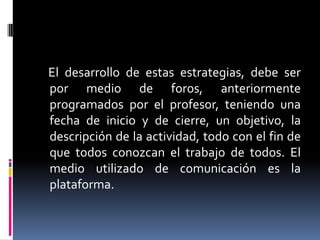 El desarrollo de estas estrategias, debe ser
por medio de foros, anteriormente
programados por el profesor, teniendo una
fecha de inicio y de cierre, un objetivo, la
descripción de la actividad, todo con el fin de
que todos conozcan el trabajo de todos. El
medio utilizado de comunicación es la
plataforma.

 