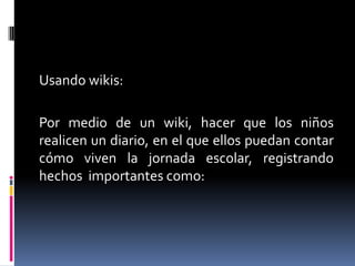 Usando wikis:

Por medio de un wiki, hacer que los niños
realicen un diario, en el que ellos puedan contar
cómo viven la jornada escolar, registrando
hechos importantes como:

 