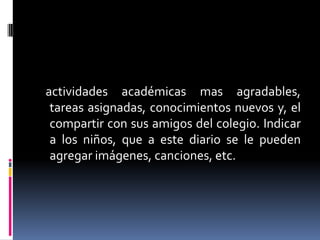 actividades académicas mas agradables,
tareas asignadas, conocimientos nuevos y, el
compartir con sus amigos del colegio. Indicar
a los niños, que a este diario se le pueden
agregar imágenes, canciones, etc.

 