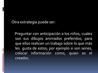 Otra estrategia puede ser:

Preguntar con anticipación a los niños, cuales
son sus dibujos animados preferidos, para
que ellos realicen un trabajo sobre lo que más
les gusta de estos; por ejemplo si son series,
colocar información como, quien es el
creador,

 