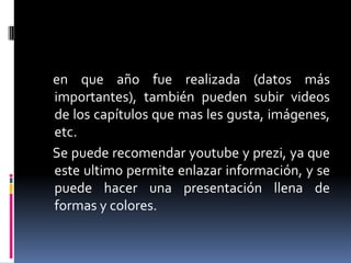 en que año fue realizada (datos más
importantes), también pueden subir videos
de los capítulos que mas les gusta, imágenes,
etc.
Se puede recomendar youtube y prezi, ya que
este ultimo permite enlazar información, y se
puede hacer una presentación llena de
formas y colores.

 