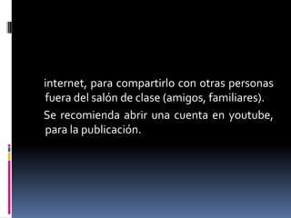 internet, para compartirlo con otras personas
fuera del salón de clase (amigos, familiares).
Se recomienda abrir una cuenta en youtube,
para la publicación.

 