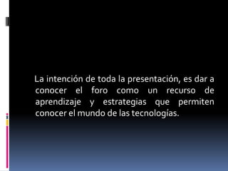 La intención de toda la presentación, es dar a
conocer el foro como un recurso de
aprendizaje y estrategias que permiten
conocer el mundo de las tecnologías.

 
