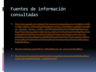Fuentes de información
consultadas


https://www.google.com.co/search?q=nuevas+tecnologias&source=lnms&tbm=isch&
sa=X&ei=A8piUt_oHIXe4AOq5oDwDg&ved=0CAcQ_AUoAQ&biw=1366&bih=624#fa
crc=_&imgdii=_&imgrc=_ahibhv_2lpfYM%3A%3BrBOxafzV7VkN9M%3Bhttp%253A
%252F%252Fwww3.gobiernodecanarias.org%252Fmedusa%252Fedublogs%252Fceo
antigua%252Ffiles%252F2013%252F03%252Fnuevas-tecnologias-como-recursospedag%2525C3%2525B3gicos.jpg%3Bhttp%253A%252F%252Fwww3.gobiernodecan
arias.org%252Fmedusa%252Fedublogs%252Fceoantigua%252F%253Fcat%253D145
%3B487%3B444



http://es.wikipedia.org/wiki/Foro_(t%C3%A9cnica_de_comunicaci%C3%B3n)



http://www.uclm.es/profesorado/ricardo/monografiasnntt/sandraweb/Mis%20Webs/
nuevas_tecnolog%C3%ADas__magisterio4.htm

 
