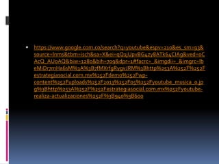 

https://www.google.com.co/search?q=youtube&espv=210&es_sm=93&
source=lnms&tbm=isch&sa=X&ei=qQ1jUpvBG4zy8ATk64CIAg&ved=0C
AcQ_AUoAQ&biw=1280&bih=709&dpr=1#facrc=_&imgdii=_&imgrc=lb
eMiDr7mHa6sM%3A%3B7fMXrfgRygvJRM%3Bhttp%253A%252F%252F
estrategiasocial.com.mx%252Fdemo%252Fwpcontent%252Fuploads%252F2013%252F05%252Fyoutube_musica_0.jp
g%3Bhttp%253A%252F%252Festrategiasocial.com.mx%252Fyoutuberealiza-actualizaciones%252F%3B940%3B600

 