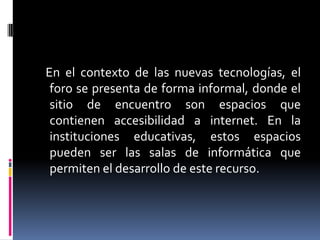 En el contexto de las nuevas tecnologías, el
foro se presenta de forma informal, donde el
sitio de encuentro son espacios que
contienen accesibilidad a internet. En la
instituciones educativas, estos espacios
pueden ser las salas de informática que
permiten el desarrollo de este recurso.

 