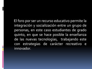 El foro por ser un recurso educativo permite la
integración y socialización entre un grupo de
personas, en este caso estudiantes de grado
quinto, en que se hace posible la enseñanza
de las nuevas tecnologías, trabajando este
con estrategias de carácter recreativo e
innovador.

 