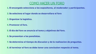COMO HACER UN FORO
1. El encargado selecciona a los expositores, al moderador y participantes.
2. Se seleciona el lugar donde se desarrollara el foro
3. Organizar la logistica.
4. Promover el foro.
5. El dia del foro se anuncia el tema y objetivos del foro.
6. Se presentan a los panelistas.
7. Se determina el tiempo de discusion y de la realizacion de preguntas.
8. Al terminar el foro se debe tener una conclusion respecto al tema.
 
