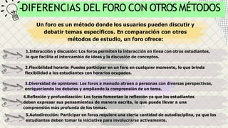Un foro es un método donde los usuarios pueden discutir y
debatir temas específicos. En comparación con otros
métodos de estudio, un foro ofrece:
1.Interacción y discusión: Los foros permiten la interacción en línea con otros estudiantes,
lo que facilita el intercambio de ideas y la discusión de conceptos.
2.Flexibilidad horaria: Puedes participar en un foro en cualquier momento, lo que brinda
flexibilidad a los estudiantes con horarios ocupados.
3.Diversidad de opiniones: Los foros a menudo atraen a personas con diversas perspectivas,
enriqueciendo los debates y ampliando la comprensión de un tema.
4.Reflexión y profundización: Los foros fomentan la reflexión ya que los estudiantes
deben expresar sus pensamientos de manera escrita, lo que puede llevar a una
comprensión más profunda de los temas.
5.Autodirección: Participar en foros requiere una cierta cantidad de autodisciplina, ya que los
estudiantes deben tomar la iniciativa para involucrarse activamente.
DIFERENCIAS DEL FORO CON OTROS MÉTODOS
 