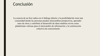 Conclusión
La esencia de un foro radica en el diálogo abierto y la posibilidad de crear una
comunidad donde las personas pueden intercambiar perspectivas, aprender
unos de otros y contribuir al desarrollo de ideas tambien sirven como
plataformas valiosas para el intercambio de información y la construcción
colectiva de conocimiento
 
