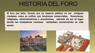HISTORIA DEL FORO
El foro (en latín, forum) era un espacio público en las antiguas
ciudades roma se utiliza con funciones comerciales, financieras,
religiosas, administrativas y económicas, además de ser el lugar
donde los ciudadanos romanos realizaban comúnmente su vida
social.
 