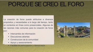 PORQUESE CREO EL FORO
La creación de foros puede atribuirse a diversos
propósitos y necesidades a lo largo del tiempo, tanto
en contextos en línea como presenciales. Algunas de
las razones más comunes para la creación de foros
son:
 Intercambio de información
 Discusiones abiertas
 Construccion de la comunidad
 Apoyo y asesoramiento
 Facilitar la participación y democracia
 