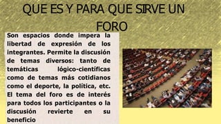 QUE ES Y PARA QUE SIRVE UN
FORO
Son espacios donde impera la
libertad de expresión de los
integrantes. Permite la discusión
de temas diversos: tanto de
temáticas lógico-científicas
como de temas más cotidianos
como el deporte, la política, etc.
El tema del foro es de interés
para todos los participantes o la
discusión revierte en su
beneficio
 