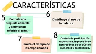 5
CARACTERÍSTICAS
6 Distribuye el uso de
la palabra
Formula una
pregunta concreta
y estimulante
referida al tema.
7
Limita el tiempo de
las exposiciones
Controla la participación
espontánea, imprevisible y
heterogénea de un público
numeroso y desconocido.
8
 