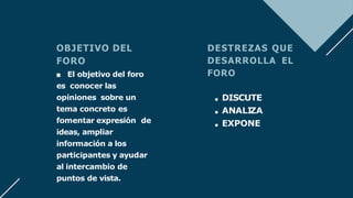 OBJETIVO DEL
FORO
■ El objetivo del foro
es conocer las
opiniones sobre un
tema concreto es
fomentar expresión de
ideas, ampliar
información a los
participantes y ayudar
al intercambio de
puntos de vista.
DESTREZAS QUE
DESARROLLA EL
FORO
DISCUTE
ANALI
ZA
EXPONE
 