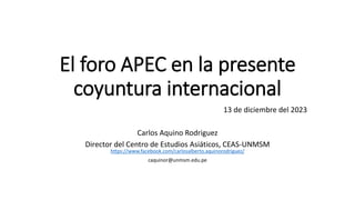 El foro APEC en la presente
coyuntura internacional
13 de diciembre del 2023
Carlos Aquino Rodriguez
Director del Centro de Estudios Asiáticos, CEAS-UNMSM
https://www.facebook.com/carlosalberto.aquinorodriguez/
caquinor@unmsm.edu.pe
 