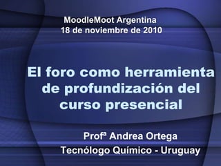 MoodleMoot Argentina  18 de noviembre de 2010 El foro como herramienta de profundización del curso presencial Profª Andrea Ortega Tecnólogo Químico - Uruguay 