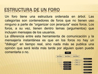 ESTRUCTURA DE UN FORO
Un foro tiene una estructura ordenada en árbol. Las
categorías son contenedores de foros que no tienen uso
ninguno a parte de “organizar con jerarquía" esos foros. Los
foros, a su vez, tienen dentro temas (argumentos) que
incluyen mensajes de los usuarios.
La diferencia entre esta herramienta de comunicación y la
mensajería instantánea es que en los foros no hay un
"diálogo" en tiempo real, sino nada más se publica una
opinión que será leída más tarde por alguien quien puede
comentarla o no.
 