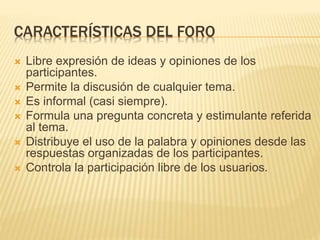 CARACTERÍSTICAS DEL FORO
 Libre expresión de ideas y opiniones de los
participantes.
 Permite la discusión de cualquier tema.
 Es informal (casi siempre).
 Formula una pregunta concreta y estimulante referida
al tema.
 Distribuye el uso de la palabra y opiniones desde las
respuestas organizadas de los participantes.
 Controla la participación libre de los usuarios.
 