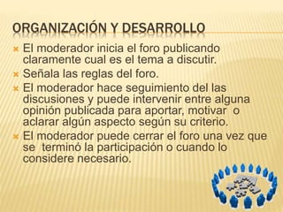 ORGANIZACIÓN Y DESARROLLO
 El moderador inicia el foro publicando
claramente cual es el tema a discutir.
 Señala las reglas del foro.
 El moderador hace seguimiento del las
discusiones y puede intervenir entre alguna
opinión publicada para aportar, motivar o
aclarar algún aspecto según su criterio.
 El moderador puede cerrar el foro una vez que
se terminó la participación o cuando lo
considere necesario.
 