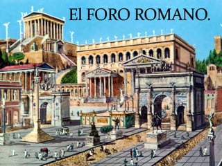 El Foro Romano (en latín, Forum Romanum, aunque los
romanos se referían a él comúnmente como Forum Magnum o
simplemente Forum) era el foro de la ciudad de Roma, es
decir, la zona central en torno a la que se desarrolló la
antigua ciudad y en la que tenían lugar el comercio, los
negocios, la prostitución, la religión y la administración de
justicia. En él se situaba el hogar comunal. Series de restos de
pavimento muestran que sedimentos erosionados desde las
colinas circundantes ya estaban elevando el nivel del foro en
la primera época de la República. Originalmente había sido
un terreno pantanoso, que fue drenado por
los Tarquinios mediante la Cloaca Máxima. Su pavimento
de travertino definitivo, que aún puede verse, data del
reinado de César Augusto.
 